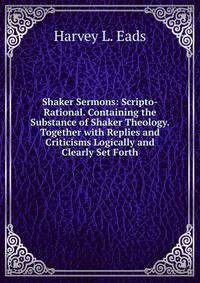 Shaker Sermons: Scripto-Rational. Containing the Substance of Shaker Theology. Together with Replies and Criticisms Logically and Clearly Set Forth