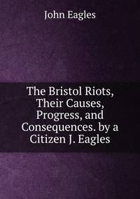The Bristol Riots, Their Causes, Progress, and Consequences. by a Citizen J. Eagles