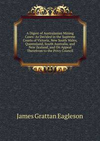 A Digest of Australasian Mining Cases: As Decided in the Supreme Courts of Victoria, New South Wales, Queensland, South Australia, and New Zealand, and On Appeal Therefrom to the Privy Council