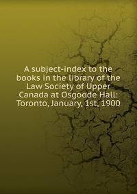 A subject-index to the books in the library of the Law Society of Upper Canada at Osgoode Hall: Toronto, January, 1st, 1900