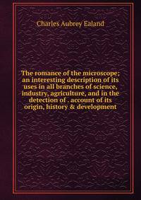 The romance of the microscope; an interesting description of its uses in all branches of science, industry, agriculture, and in the detection of . account of its origin, history &amp; development