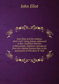 John Eliot and the Indians, 1652-1657: being letters addressed to Rev. Jonathan Hanmer of Barnstaple, England, reproduced from the original manuscripts in the possession of Theodore N. Vail