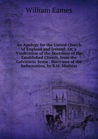 An Apology for the United Church of England and Ireland: Or, a Vindication of the Doctrines of the Established Church, from the Calvinistic Sense . Doctrines of the Reformation, by B.W. Mathias