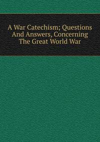 A War Catechism; Questions And Answers, Concerning The Great World War