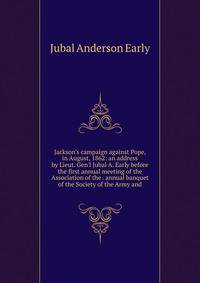 Jackson's campaign against Pope, in August, 1862: an address by Lieut. Gen'l Jubal A. Early before the first annual meeting of the Association of the . annual banquet of the Society of the Army and