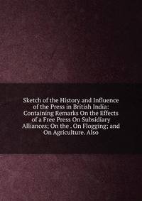 Sketch of the History and Influence of the Press in British India: Containing Remarks On the Effects of a Free Press On Subsidiary Alliances; On the . On Flogging; and On Agriculture. Also