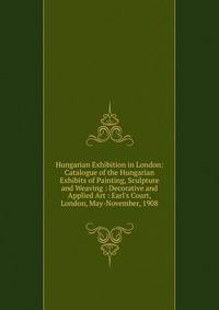Hungarian Exhibition in London: Catalogue of the Hungarian Exhibits of Painting, Sculpture and Weaving : Decorative and Applied Art : Earl's Court, London, May-November, 1908
