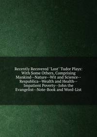 Recently Recovered "Lost" Tudor Plays: With Some Others, Comprising Mankind--Nature--Wit and Science--Respublica--Wealth and Health--Impatient Poverty--John the Evangelist--Note-Book and Word-List
