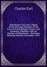 Inheritance-Tax Laws: Digest of the Principal Features of the Laws of Great Britain, France, and Germany, Tohether with an Outline of Inheritance . Decisions Relating Thereto. December, 1907