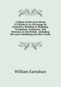 A Digest of the Laws (From 12 Charles Ii. to 58 George Iii. Inclusive): Relating to Shipping, Navigation, Commerce, and Revenue, in the British . Including the Laws Abolishing the Slave Trade