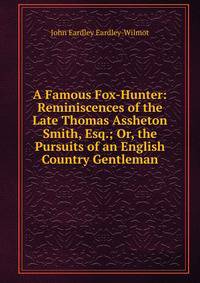 A Famous Fox-Hunter: Reminiscences of the Late Thomas Assheton Smith, Esq.; Or, the Pursuits of an English Country Gentleman