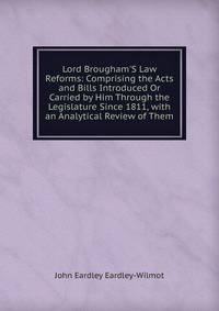 Lord Brougham'S Law Reforms: Comprising the Acts and Bills Introduced Or Carried by Him Through the Legislature Since 1811, with an Analytical Review of Them
