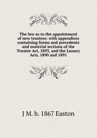 The law as to the appointment of new trustees: with appendices containing forms and precedents and material sections of the Trustee Act, 1893, and the Lunacy Acts, 1890 and 1891