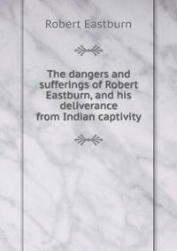 The dangers and sufferings of Robert Eastburn, and his deliverance from Indian captivity
