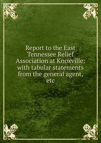 Report to the East Tennessee Relief Association at Knoxville: with tabular statements from the general agent, etc