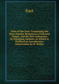 Tales of the East: Comprising the Most Popular Romances of Oriental Origin, and the Best Imitations by European Authors. to Which Is Prefixed an Introductory Dissertation by H. Weber