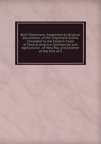 Brief Statement, Supported by Original Documents, of the Important Grants Conceded to the Eastern Coast of Central America Commercial and Agricultural . of Vera Paz, and Another of the Port of S