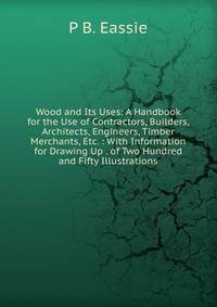 Wood and Its Uses: A Handbook for the Use of Contractors, Builders, Architects, Engineers, Timber Merchants, Etc. : With Information for Drawing Up . of Two Hundred and Fifty Illustrations