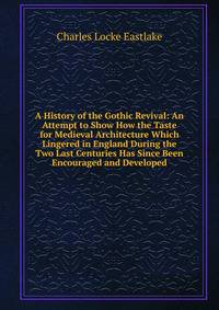 A History of the Gothic Revival: An Attempt to Show How the Taste for Medieval Architecture Which Lingered in England During the Two Last Centuries Has Since Been Encouraged and Developed
