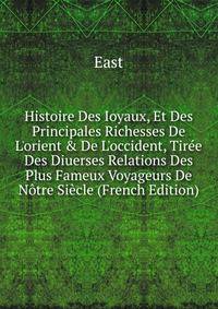Histoire Des Ioyaux, Et Des Principales Richesses De L'orient &amp; De L'occident, Tir?e Des Diuerses Relations Des Plus Fameux Voyageurs De N?tre Si?cle (French Edition)