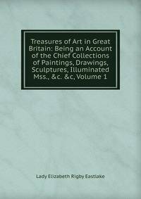 Treasures of Art in Great Britain: Being an Account of the Chief Collections of Paintings, Drawings, Sculptures, Illuminated Mss., &amp;c. &amp;c, Volume 1