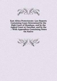 East Africa Protectorate: Law Reports Containing Cases Determined by the High Court of Mombasa, and by the Appeal Court at Zanzibar, and by the . : With Appendices Containing Notes On Native