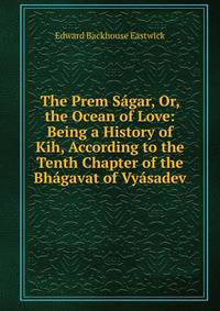 The Prem Sagar, Or, the Ocean of Love: Being a History of Kih, According to the Tenth Chapter of the Bhagavat of Vyasadev
