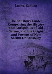 The Salisbury Guide: Comprising the History and Antiquities of Old Sarum, and the Origin and Present of New Sarum Or Salisbury