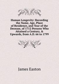 Human Longevity: Recording the Name, Age, Place of Residence, and Year of the Decease, of 1712 Persons Who Attained a Century, &amp; Upwards, from A.D. 66 to 1799