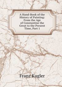 A Hand-Book of the History of Painting: From the Age of Constantine the Great to the Present Time, Part 1