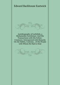 Autobiography of Lutfullah, a Mohamedan Gentleman: And His Transactions with His Fellow-Creatures: Interspersed with Remarks On the Habits, Customs, . of the People with Whom He Had to Deal