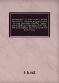 The Memoirs of the Late Miss Emma Humphries, of Frome, England: With a Series of Letters to Young Ladies, On the Influence of Religion in the . On the Religious Education and the Bereaveme