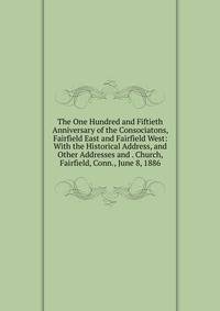 The One Hundred and Fiftieth Anniversary of the Consociatons, Fairfield East and Fairfield West: With the Historical Address, and Other Addresses and . Church, Fairfield, Conn., June 8, 1886