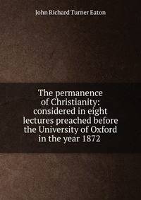 The permanence of Christianity: considered in eight lectures preached before the University of Oxford in the year 1872 .