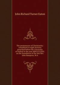 The permanence of Christianity: considered in eight lectures preached before the University of Oxford in the year MDCCCLXXII. on the foundation of the late Rev. John Bampton, M.A.