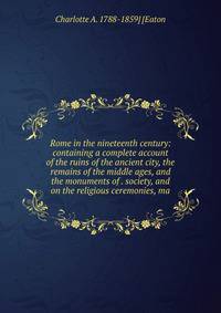 Rome in the nineteenth century: containing a complete account of the ruins of the ancient city, the remains of the middle ages, and the monuments of . society, and on the religious ceremonies, ma