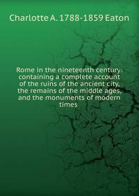 Rome in the nineteenth century: containing a complete account of the ruins of the ancient city, the remains of the middle ages, and the monuments of modern times .