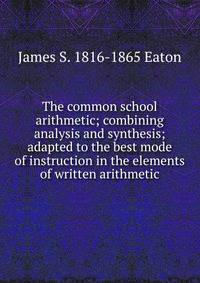 The common school arithmetic; combining analysis and synthesis; adapted to the best mode of instruction in the elements of written arithmetic