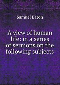 A view of human life: in a series of sermons on the following subjects