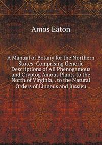 A Manual of Botany for the Northern States: Comprising Generic Descriptions of All Phenogamous and Cryptog Amous Plants to the North of Virginia, . to the Natural Orders of Linneus and Jussieu