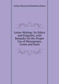Letter-Writing: Its Ethics and Etiquette, with Remarks On the Proper Use of Monograms, Crests and Seals