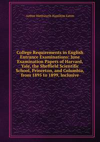 College Requirements in English Entrance Examinations: June Examination Papers of Harvard, Yale, the Sheffield Scientific School, Princeton, and Columbia, from 1895 to 1899, Inclusive