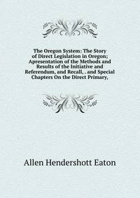 The Oregon System: The Story of Direct Legislation in Oregon; Apresentation of the Methods and Results of the Initiative and Referendum, and Recall, . and Special Chapters On the Direct Primary,