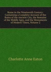 Rome in the Nineteenth Century: Containing a Complete Account of the Ruins of the Ancient City, the Remains of the Middle Ages, and the Monuments of Modern Times, Volume 2
