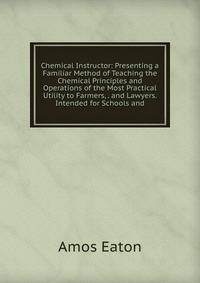 Chemical Instructor: Presenting a Familiar Method of Teaching the Chemical Principles and Operations of the Most Practical Utility to Farmers, . and Lawyers. Intended for Schools and