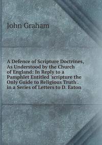 A Defence of Scripture Doctrines, As Understood by the Church of England: In Reply to a Pamphlet Entitled 'scripture the Only Guide to Religious Truth'. in a Series of Letters to D. Eaton