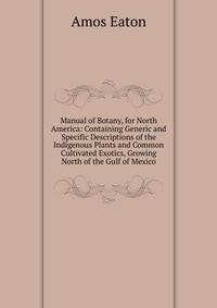 Manual of Botany, for North America: Containing Generic and Specific Descriptions of the Indigenous Plants and Common Cultivated Exotics, Growing North of the Gulf of Mexico
