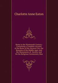 Rome in the Nineteenth Century: Containing a Complete Account of the Ruins of the Ancient City, the Remains of the Middle Ages, and the Monuments of . Society, and On the Religious Ceremonies, Man