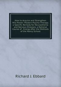 How to Acquire and Strengthen Will-Power: Modern Psycho-Therapy. a Specific Remedy for Neurasthenia and Nervous Diseases. a Rational Course of . Energy After the Methods of the Nancy School