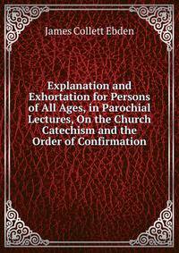 Explanation and Exhortation for Persons of All Ages, in Parochial Lectures, On the Church Catechism and the Order of Confirmation